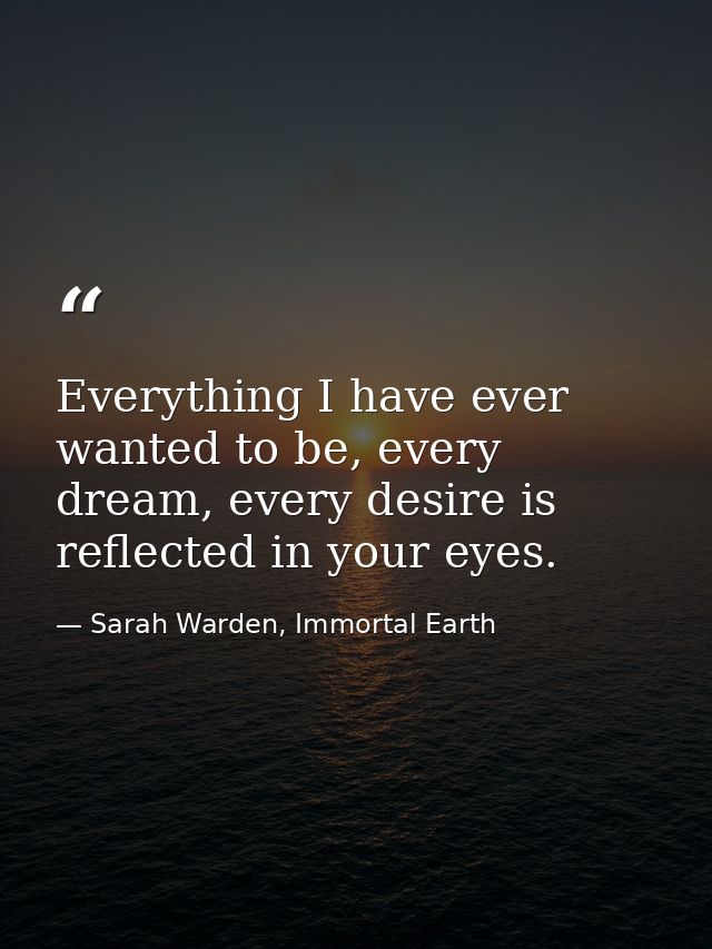 Everything I have ever wanted to be, every dream, every desire is reflected in your eyes. — Sarah Warden, Immortal Earth