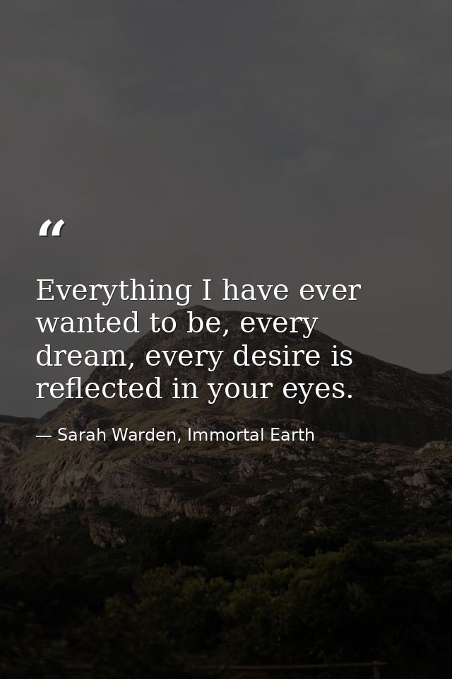 Everything I have ever wanted to be, every dream, every desire is reflected in your eyes. — Sarah Warden, Immortal Earth