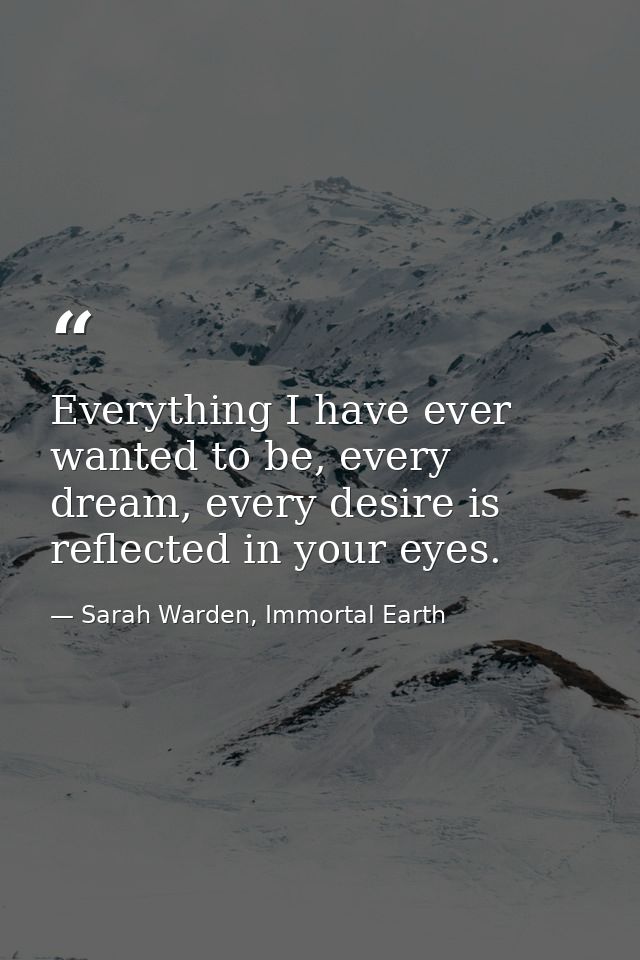 Everything I have ever wanted to be, every dream, every desire is reflected in your eyes. — Sarah Warden, Immortal Earth