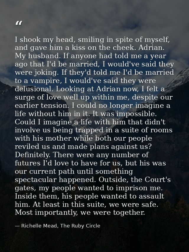 I shook my head, smiling in spite of myself, and gave him a kiss on the cheek. Adrian. My husband. If anyone had told me — Richelle Mead, The Ruby Circle
