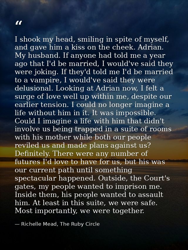 I shook my head, smiling in spite of myself, and gave him a kiss on the cheek. Adrian. My husband. If anyone had told me — Richelle Mead, The Ruby Circle
