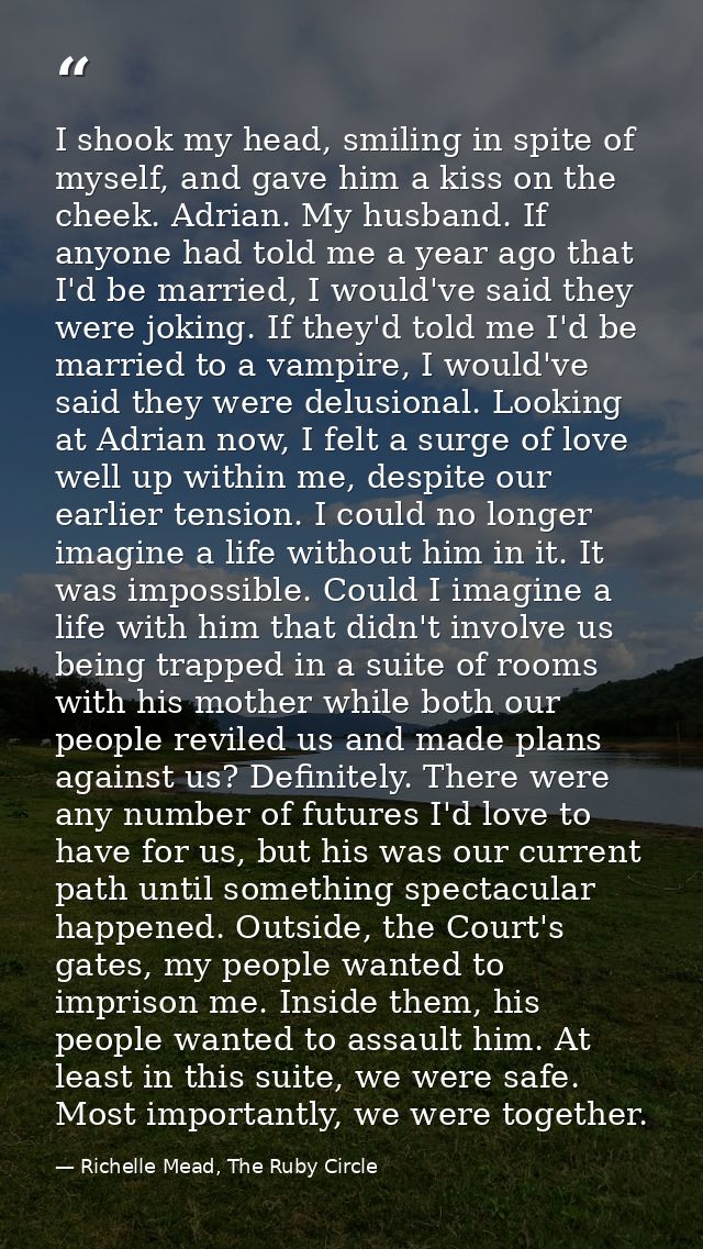 I shook my head, smiling in spite of myself, and gave him a kiss on the cheek. Adrian. My husband. If anyone had told me — Richelle Mead, The Ruby Circle