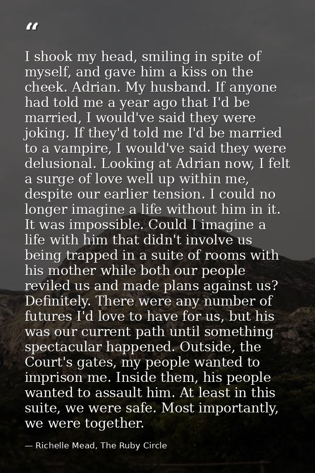 I shook my head, smiling in spite of myself, and gave him a kiss on the cheek. Adrian. My husband. If anyone had told me — Richelle Mead, The Ruby Circle