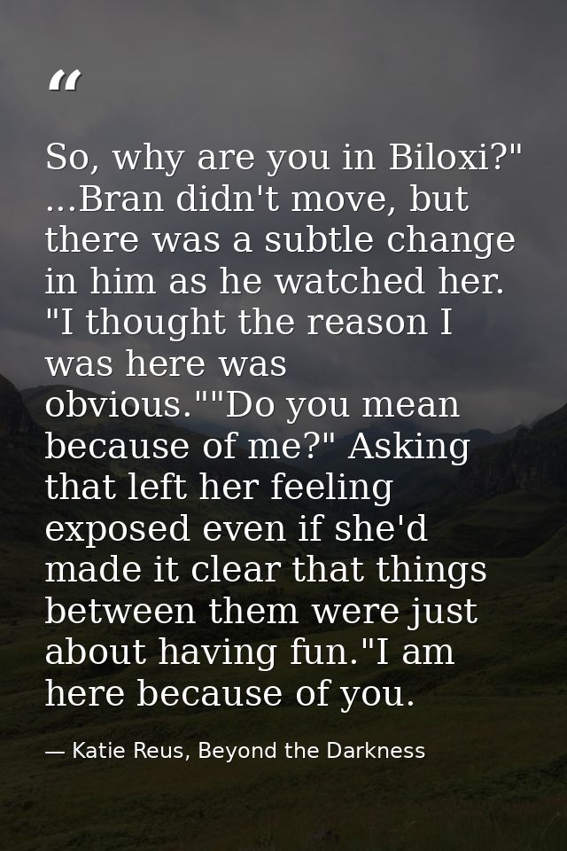 So, why are you in Biloxi?" ...Bran didn't move, but there was a subtle change in him as he watched her. "I thought the  — Katie Reus, Beyond the Darkness