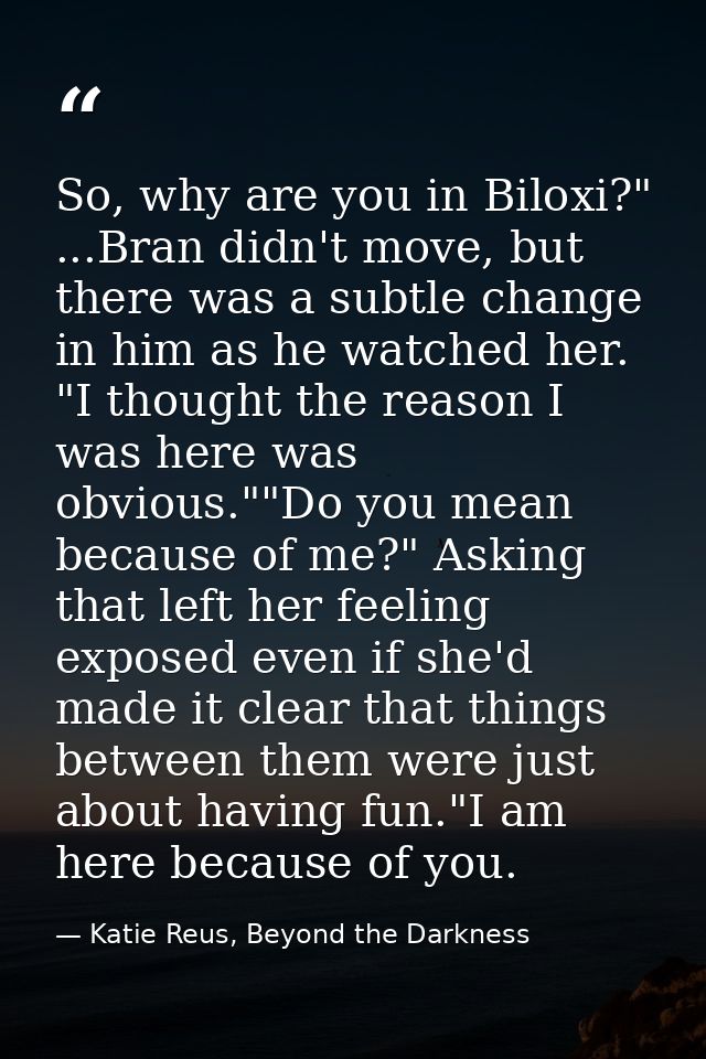 So, why are you in Biloxi?" ...Bran didn't move, but there was a subtle change in him as he watched her. "I thought the  — Katie Reus, Beyond the Darkness