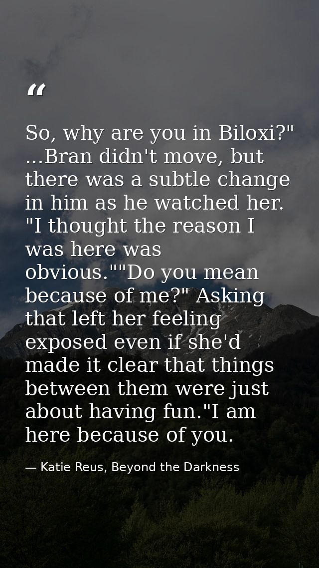 So, why are you in Biloxi?" ...Bran didn't move, but there was a subtle change in him as he watched her. "I thought the  — Katie Reus, Beyond the Darkness
