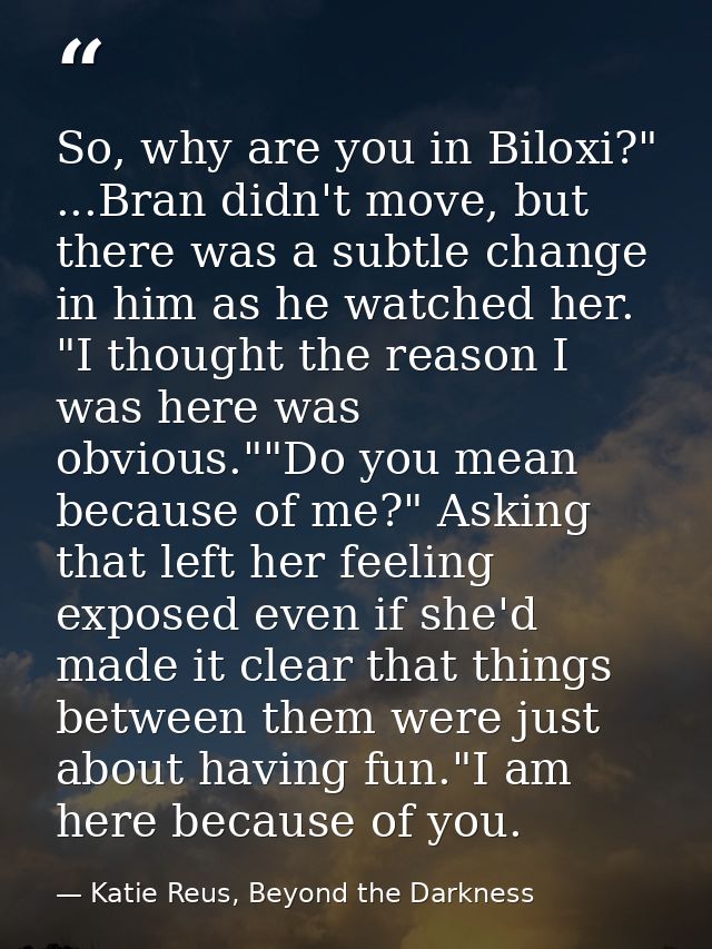 So, why are you in Biloxi?" ...Bran didn't move, but there was a subtle change in him as he watched her. "I thought the  — Katie Reus, Beyond the Darkness