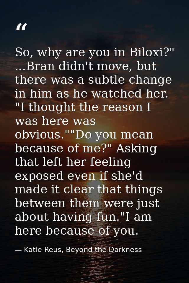 So, why are you in Biloxi?" ...Bran didn't move, but there was a subtle change in him as he watched her. "I thought the  — Katie Reus, Beyond the Darkness