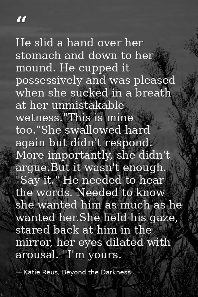 He slid a hand over her stomach and down to her mound. He cupped it possessively and was pleased when she sucked in a br — Katie Reus, Beyond the Darkness