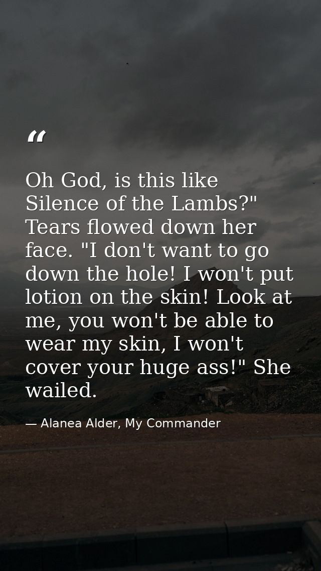 Oh God, is this like Silence of the Lambs?" Tears flowed down her face. "I don't want to go down the hole! I won't put l — Alanea Alder, My Commander