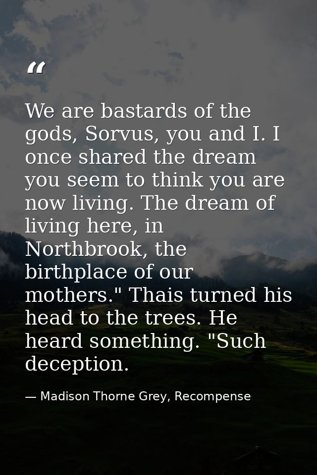 We are bastards of the gods, Sorvus, you and I. I once shared the dream you seem to think you are now living. The dream  — Madison Thorne Grey, Recompense