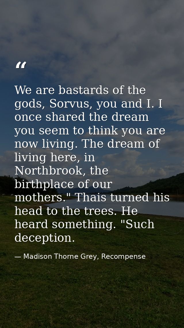 We are bastards of the gods, Sorvus, you and I. I once shared the dream you seem to think you are now living. The dream  — Madison Thorne Grey, Recompense