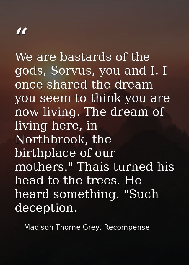 We are bastards of the gods, Sorvus, you and I. I once shared the dream you seem to think you are now living. The dream  — Madison Thorne Grey, Recompense