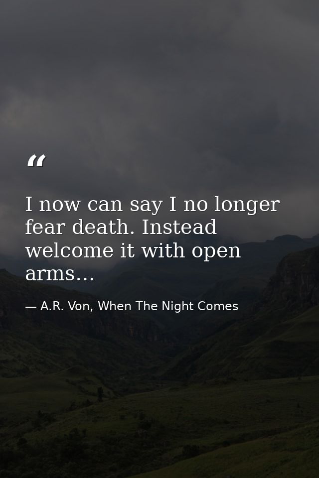 I now can say I no longer fear death. Instead welcome it with open arms… — A.R. Von, When The Night Comes