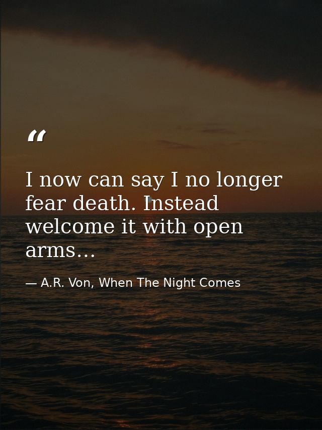I now can say I no longer fear death. Instead welcome it with open arms… — A.R. Von, When The Night Comes