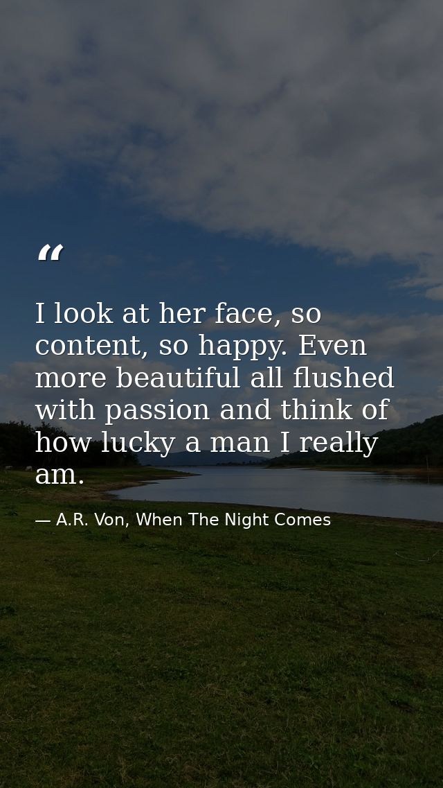 I look at her face, so content, so happy. Even more beautiful all flushed with passion and think of how lucky a man I re — A.R. Von, When The Night Comes