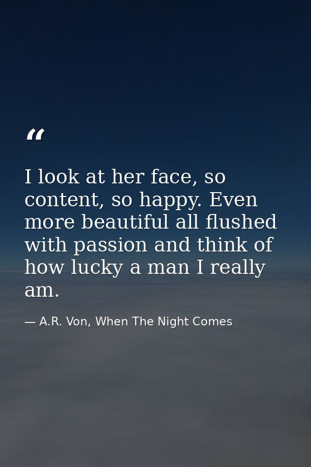 I look at her face, so content, so happy. Even more beautiful all flushed with passion and think of how lucky a man I re — A.R. Von, When The Night Comes