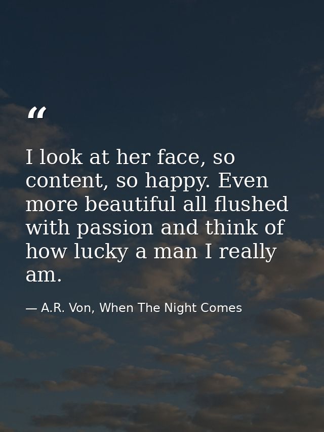 I look at her face, so content, so happy. Even more beautiful all flushed with passion and think of how lucky a man I re — A.R. Von, When The Night Comes