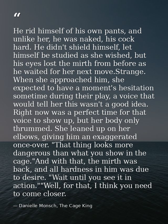 He rid himself of his own pants, and unlike her, he was naked, his cock hard. He didn't shield himself, let himself be s — Danielle Monsch, The Cage King