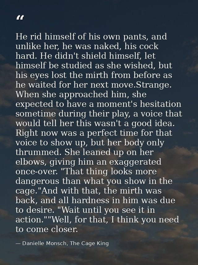He rid himself of his own pants, and unlike her, he was naked, his cock hard. He didn't shield himself, let himself be s — Danielle Monsch, The Cage King