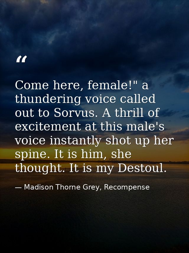 Come here, female!" a thundering voice called out to Sorvus. A thrill of excitement at this male's voice instantly shot  — Madison Thorne Grey, Recompense