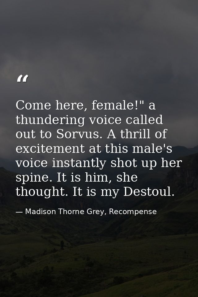 Come here, female!" a thundering voice called out to Sorvus. A thrill of excitement at this male's voice instantly shot  — Madison Thorne Grey, Recompense