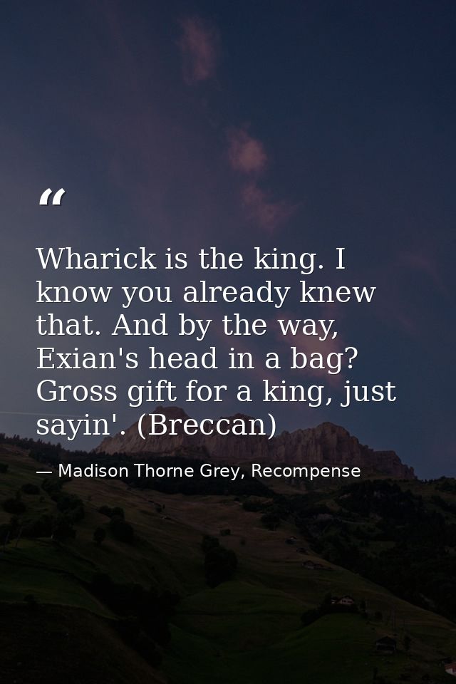 Wharick is the king. I know you already knew that. And by the way, Exian's head in a bag? Gross gift for a king, just sa — Madison Thorne Grey, Recompense