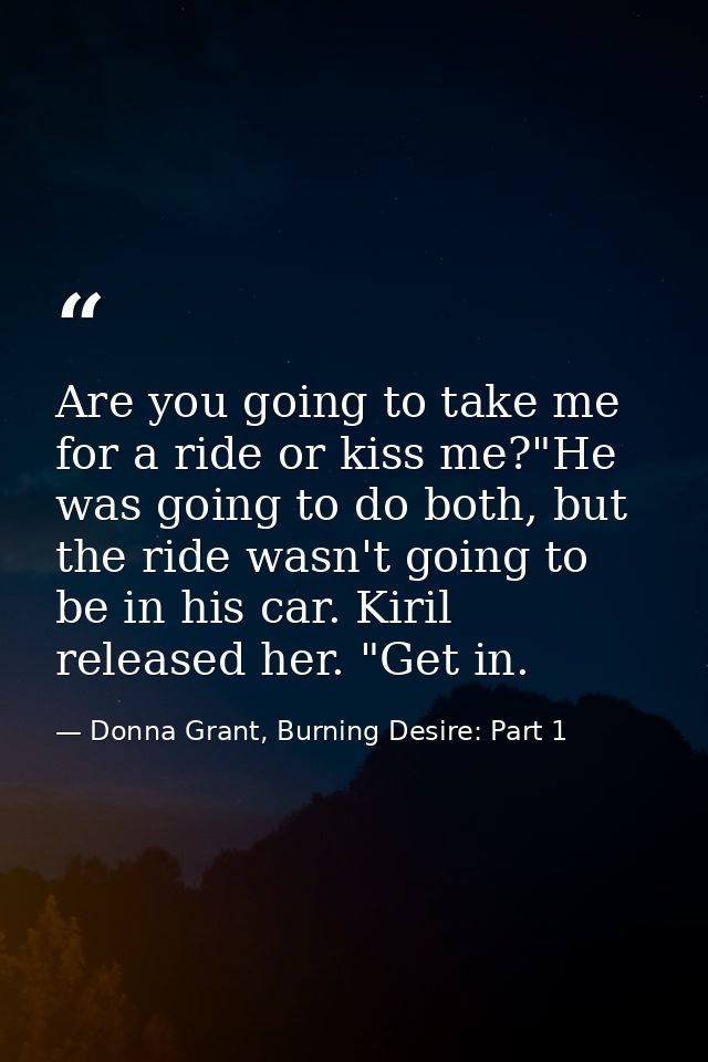 Are you going to take me for a ride or kiss me?"He was going to do both, but the ride wasn't going to be in his car. Kir — Donna Grant, Burning Desire: Part 1