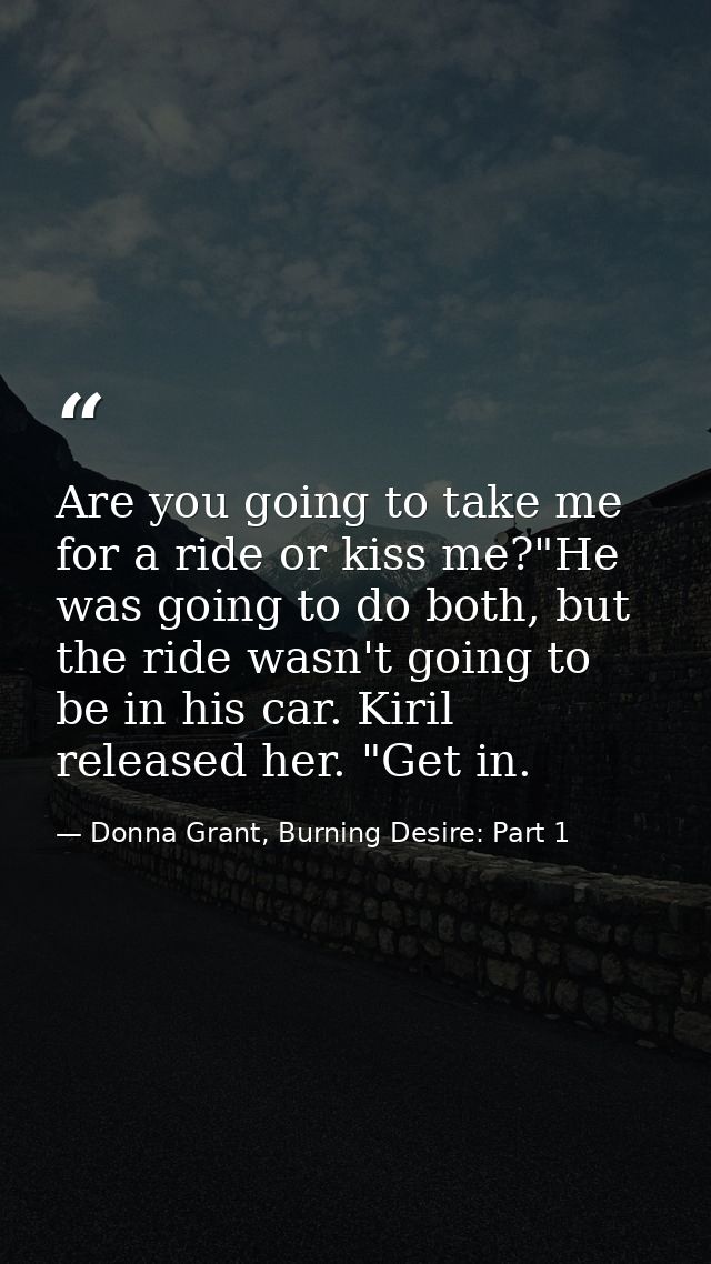 Are you going to take me for a ride or kiss me?"He was going to do both, but the ride wasn't going to be in his car. Kir — Donna Grant, Burning Desire: Part 1