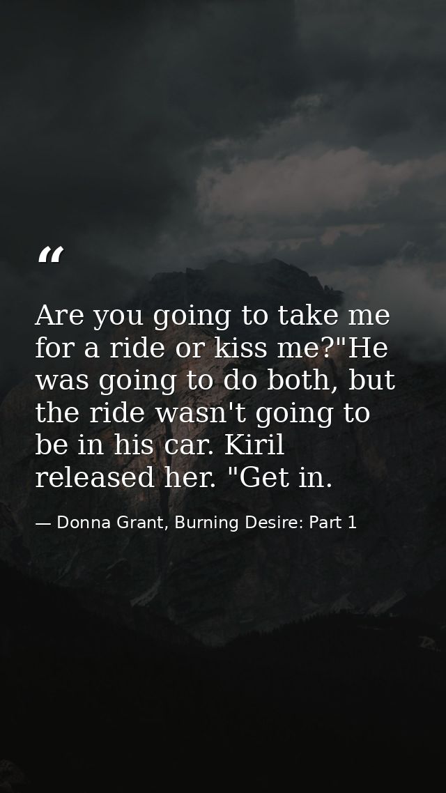 Are you going to take me for a ride or kiss me?"He was going to do both, but the ride wasn't going to be in his car. Kir — Donna Grant, Burning Desire: Part 1