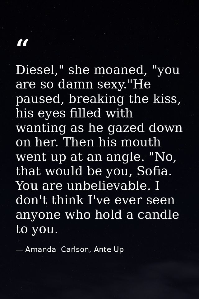 Diesel," she moaned, "you are so damn sexy."He paused, breaking the kiss, his eyes filled with wanting as he gazed down  — Amanda  Carlson, Ante Up