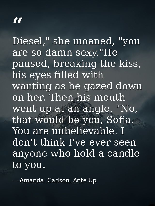 Diesel," she moaned, "you are so damn sexy."He paused, breaking the kiss, his eyes filled with wanting as he gazed down  — Amanda  Carlson, Ante Up