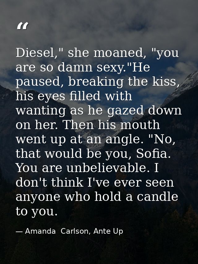 Diesel," she moaned, "you are so damn sexy."He paused, breaking the kiss, his eyes filled with wanting as he gazed down  — Amanda  Carlson, Ante Up