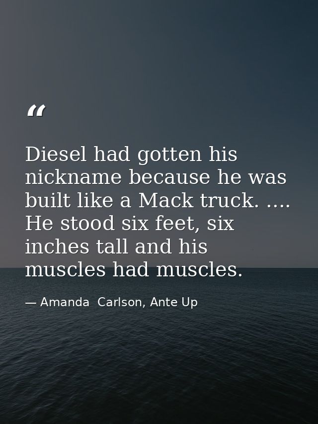Diesel had gotten his nickname because he was built like a Mack truck. .... He stood six feet, six inches tall and his m — Amanda  Carlson, Ante Up