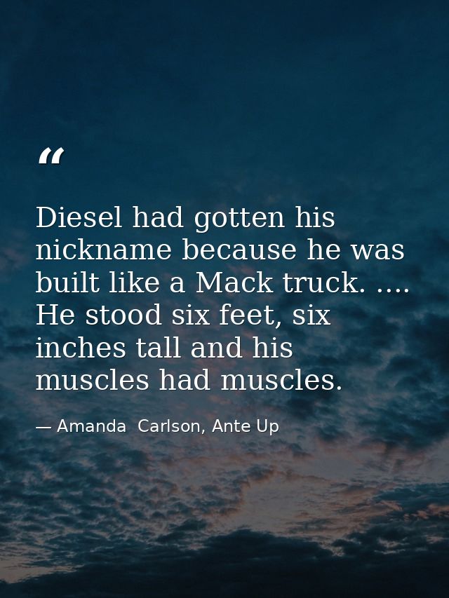 Diesel had gotten his nickname because he was built like a Mack truck. .... He stood six feet, six inches tall and his m — Amanda  Carlson, Ante Up