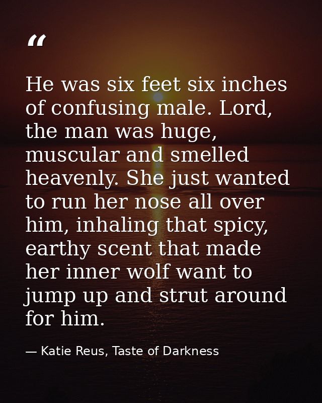 He was six feet six inches of confusing male. Lord, the man was huge, muscular and smelled heavenly. She just wanted to  — Katie Reus, Taste of Darkness