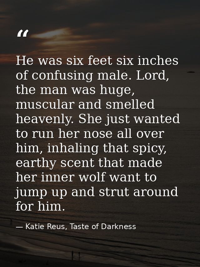 He was six feet six inches of confusing male. Lord, the man was huge, muscular and smelled heavenly. She just wanted to  — Katie Reus, Taste of Darkness