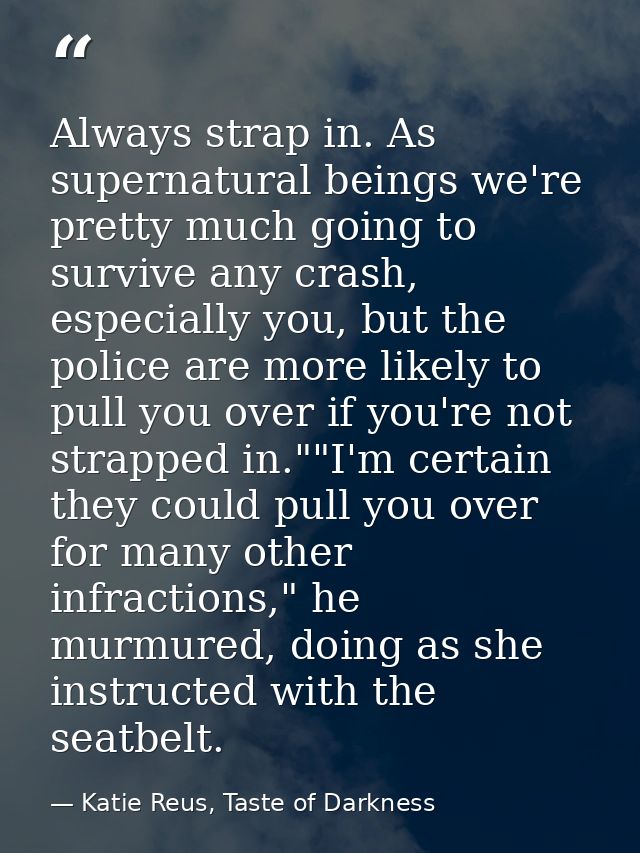 Always strap in. As supernatural beings we're pretty much going to survive any crash, especially you, but the police are — Katie Reus, Taste of Darkness