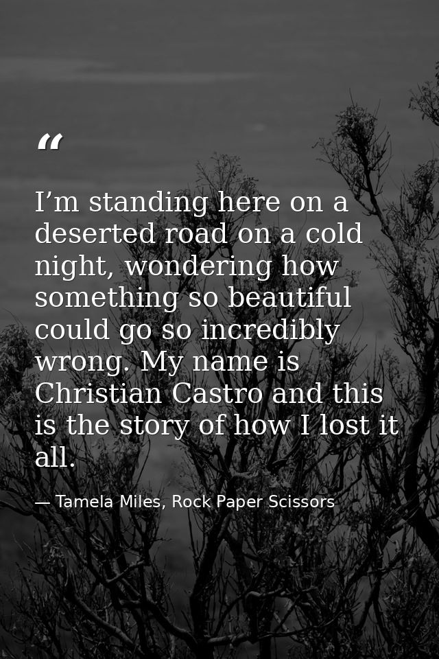 I’m standing here on a deserted road on a cold night, wondering how something so beautiful could go so incredibly wrong. — Tamela Miles, Rock Paper Scissors