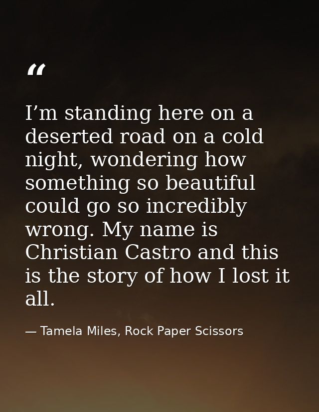 I’m standing here on a deserted road on a cold night, wondering how something so beautiful could go so incredibly wrong. — Tamela Miles, Rock Paper Scissors