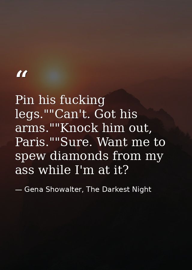Pin his fucking legs.""Can't. Got his arms.""Knock him out, Paris.""Sure. Want me to spew diamonds from my ass while I'm — Gena Showalter, The Darkest Night
