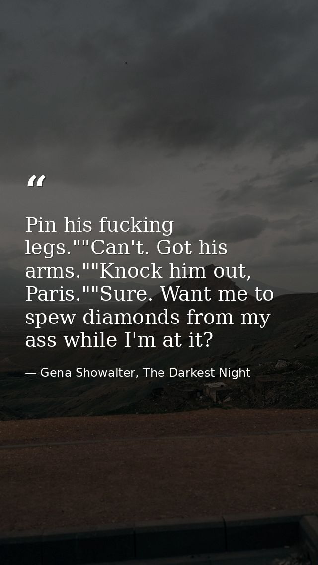 Pin his fucking legs.""Can't. Got his arms.""Knock him out, Paris.""Sure. Want me to spew diamonds from my ass while I'm — Gena Showalter, The Darkest Night