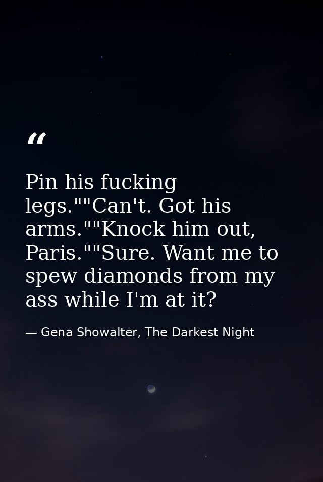 Pin his fucking legs.""Can't. Got his arms.""Knock him out, Paris.""Sure. Want me to spew diamonds from my ass while I'm — Gena Showalter, The Darkest Night
