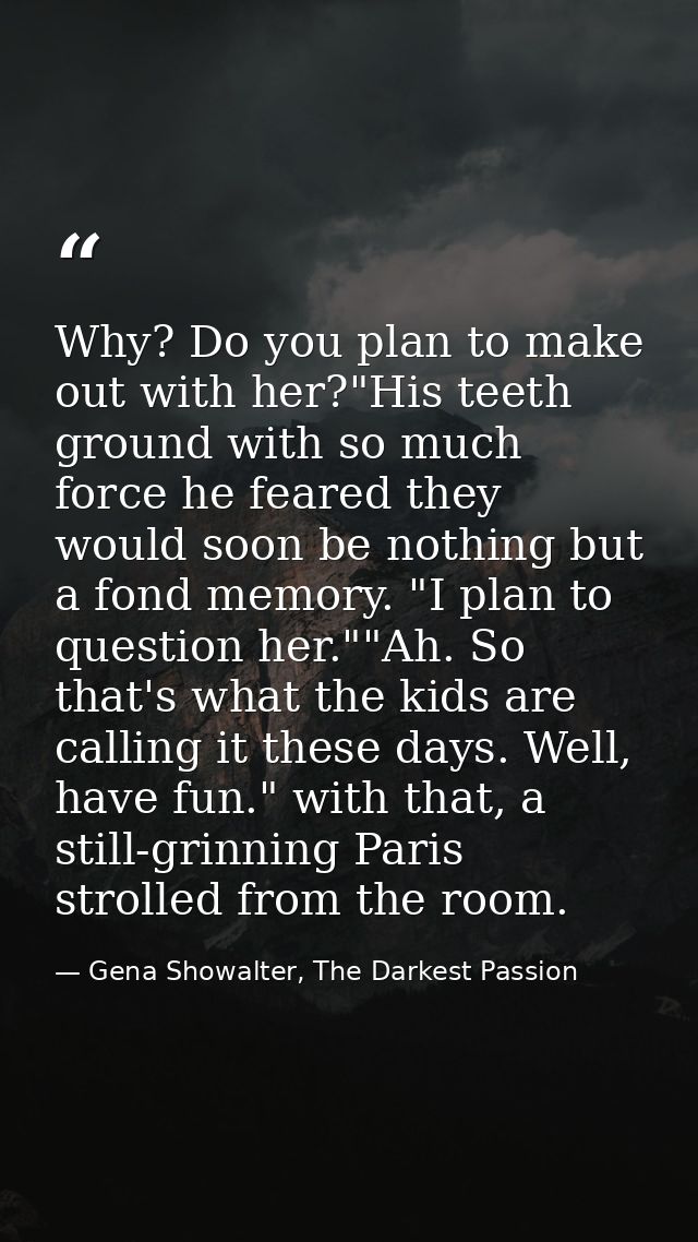 Why? Do you plan to make out with her?"His teeth ground with so much force he feared they would soon be nothing but a fo — Gena Showalter, The Darkest Passion