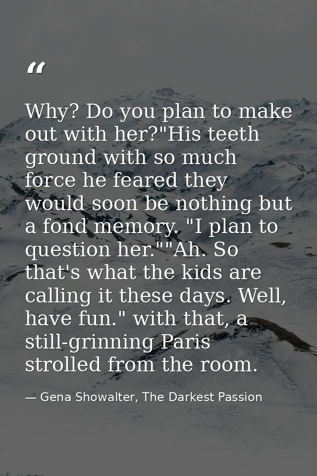 Why? Do you plan to make out with her?"His teeth ground with so much force he feared they would soon be nothing but a fo — Gena Showalter, The Darkest Passion