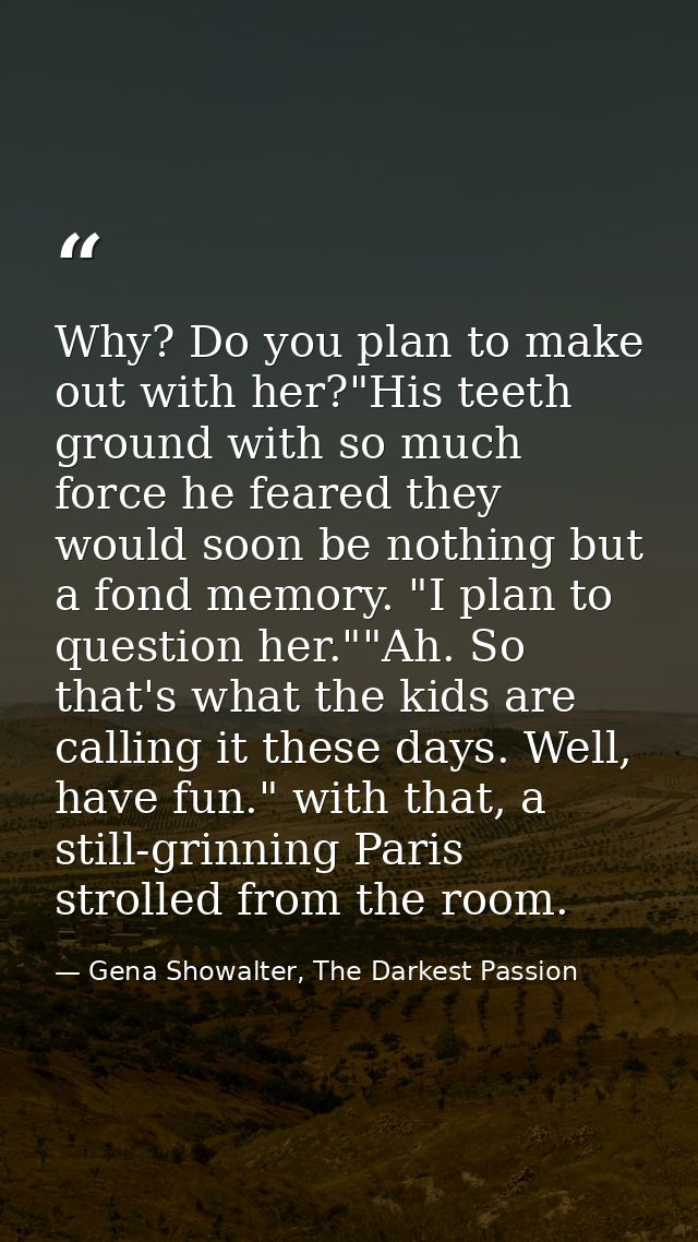 Why? Do you plan to make out with her?"His teeth ground with so much force he feared they would soon be nothing but a fo — Gena Showalter, The Darkest Passion