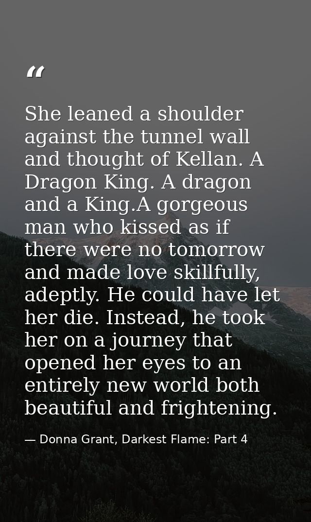 She leaned a shoulder against the tunnel wall and thought of Kellan. A Dragon King. A dragon and a King.A gorgeous man w — Donna Grant, Darkest Flame: Part 4