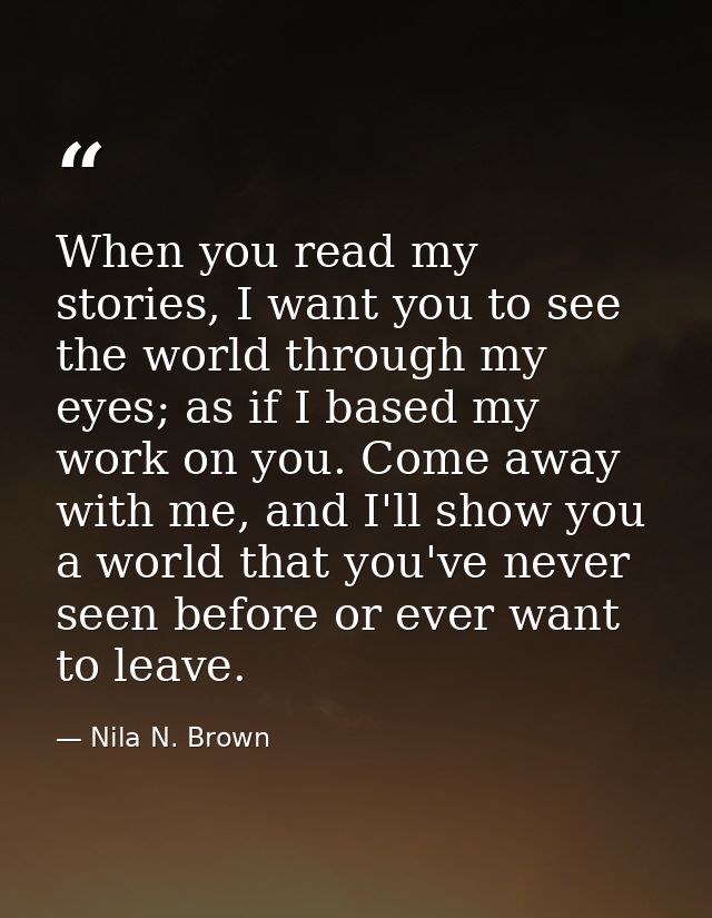 When you read my stories, I want you to see the world through my eyes; as if I based my work on you. Come away with me,  — Nila N. Brown