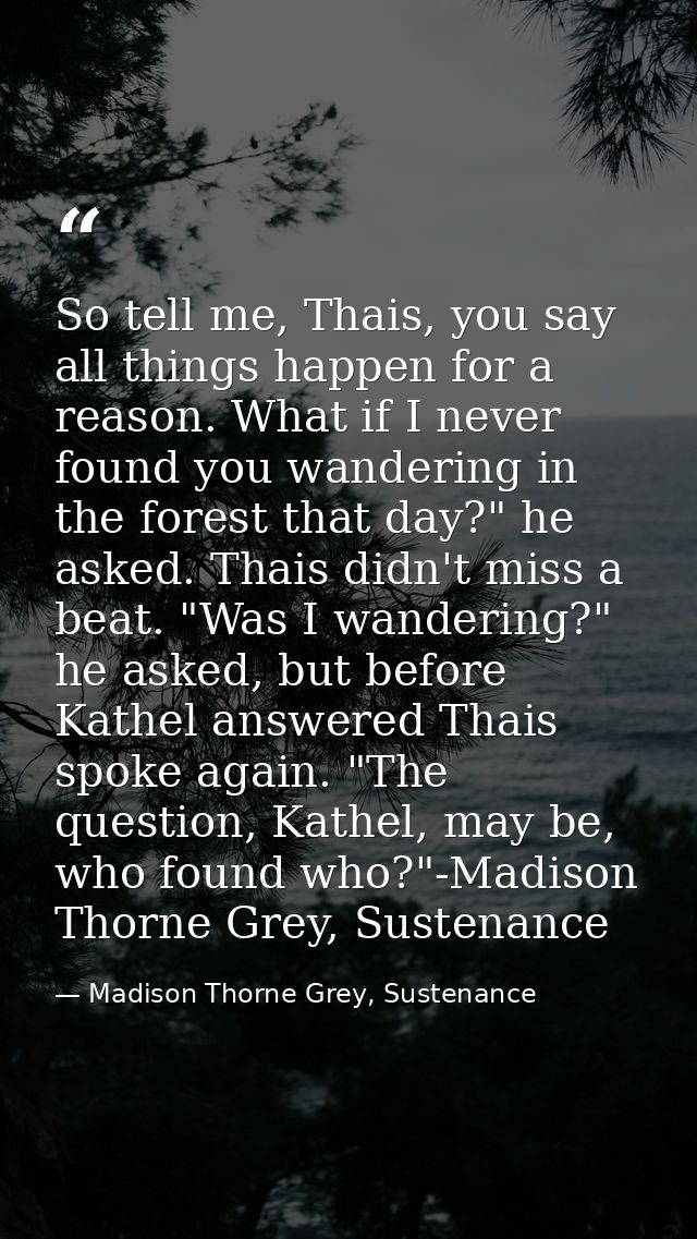 So tell me, Thais, you say all things happen for a reason. What if I never found you wandering in the forest that day?"  — Madison Thorne Grey, Sustenance