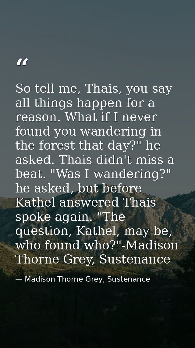 So tell me, Thais, you say all things happen for a reason. What if I never found you wandering in the forest that day?"  — Madison Thorne Grey, Sustenance